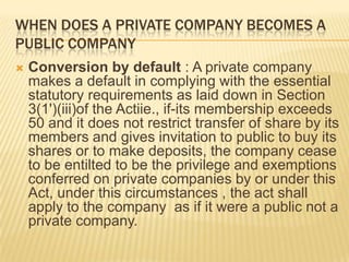 WHEN DOES A PRIVATE COMPANY BECOMES A
PUBLIC COMPANY
   Conversion by default : A private company
    makes a default in complying with the essential
    statutory requirements as laid down in Section
    3(1')(iii)of the Actiie., if-its membership exceeds
    50 and it does not restrict transfer of share by its
    members and gives invitation to public to buy its
    shares or to make deposits, the company cease
    to be entilted to be the privilege and exemptions
    conferred on private companies by or under this
    Act, under this circumstances , the act shall
    apply to the company as if it were a public not a
    private company.
 