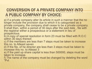CONVERSION OF A PRIVATE COMPANY INTO
 A PUBLIC COMPANY BY CHOICE:
a) if a private company alter its article in such a manner that the no
longer include the provision due to which it is catogorised as a
private company, the company shall cease to be a private company.
It shall then, within a period of 30 days after the said date , file with
the registrar either a prospectous or a statement in lieu of
prospectous.
b) A copy of special resolution in form 23 must be filled with R.O.C
within 30 days thereof.
c) If the members are less than 7 steps must be taken to increase
this no. to Atleast seven
d) If the No. of he director are less than 3 steps must be taken to
increase this no. to Atleast 3
e) If the paid up share capital is less than 500000, steps must be
taken to increase.
f) The name of the company must be changed by deleting the word
“Pvt
 