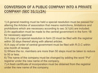 CONVERSION OF A PUBLIC COMPANY INTO A PRIVATE
COMPANY (SEC 31(1)(2A)

1) A general meeting must be held a special resolution must be passed for
altering the Articles of association that means restrictions, limitations and
prohibitions which are necessary according to sec 3(1)(iii) are included.
2) An application must be made to the central government in the form 1B
for necessary approval.
3) A copy of a special resolution in form 23 must be filed with the registrar
within 30 days thereof along with altered articles.
4) A copy of order of central government must be filed with R.O.C within
one month of receipt.
5) Where the no. members are more than 50 steps must be taken to reduce
to 50 or less.
6) The name of the company must be changed by adding the word “Pvt”
registrar under the new name of the company.
7) A fresh certificate of incorporation must be obtained from the registrar
under the new name of the company.
 