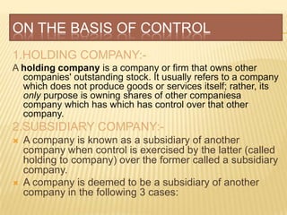 ON THE BASIS OF CONTROL
1.HOLDING COMPANY:-
A holding company is a company or firm that owns other
  companies' outstanding stock. It usually refers to a company
  which does not produce goods or services itself; rather, its
  only purpose is owning shares of other companiesa
  company which has which has control over that other
  company.
2.SUBSIDIARY COMPANY:-
   A company is known as a subsidiary of another
    company when control is exercised by the latter (called
    holding to company) over the former called a subsidiary
    company.
   A company is deemed to be a subsidiary of another
    company in the following 3 cases:
 