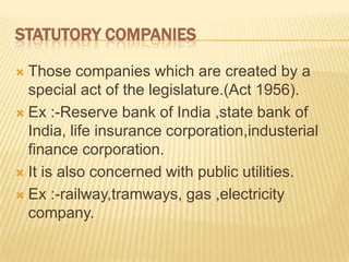 STATUTORY COMPANIES

 Those companies which are created by a
  special act of the legislature.(Act 1956).
 Ex :-Reserve bank of India ,state bank of
  India, life insurance corporation,industerial
  finance corporation.
 It is also concerned with public utilities.

 Ex :-railway,tramways, gas ,electricity
  company.
 
