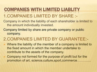 COMPANIES WITH LIMITED LIABLITY
1.COMPANIES LIMITED BY SHARE :-
Company in which the liability of each shareholder is limited to
  the amount individually invested.
Company limited by share are private company or public
  company.
2.COMPANIES LIMITED BY GUARANTEE:-
   Where the liability of the member of a company is limited to
    the fixed amount in which the member undertake to
    contribute to the assets of the company.
   Company not formed for the purpose of profit but for the
    promotion of art, science,culture,sport,commerce………….
 