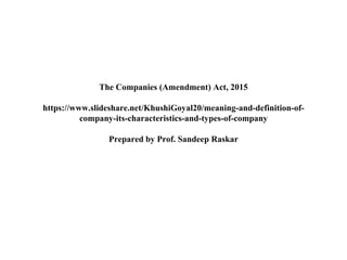 The Companies (Amendment) Act, 2015
https://www.slideshare.net/KhushiGoyal20/meaning-and-definition-of-
company-its-characteristics-and-types-of-company
Prepared by Prof. Sandeep Raskar
 