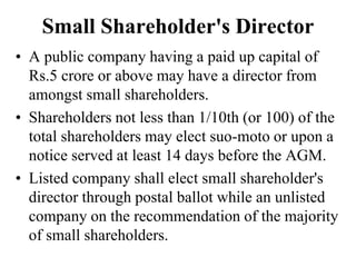 Small Shareholder's Director
• A public company having a paid up capital of
Rs.5 crore or above may have a director from
amongst small shareholders.
• Shareholders not less than 1/10th (or 100) of the
total shareholders may elect suo-moto or upon a
notice served at least 14 days before the AGM.
• Listed company shall elect small shareholder's
director through postal ballot while an unlisted
company on the recommendation of the majority
of small shareholders.
 