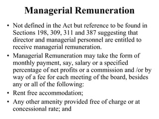Managerial Remuneration
• Not defined in the Act but reference to be found in
Sections 198, 309, 311 and 387 suggesting that
director and managerial personnel are entitled to
receive managerial remuneration.
• Managerial Remuneration may take the form of
monthly payment, say, salary or a specified
percentage of net profits or a commission and /or by
way of a fee for each meeting of the board, besides
any or all of the following:
• Rent free accommodation;
• Any other amenity provided free of charge or at
concessional rate; and
 
