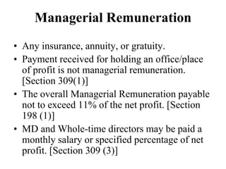 Managerial Remuneration
• Any insurance, annuity, or gratuity.
• Payment received for holding an office/place
of profit is not managerial remuneration.
[Section 309(1)]
• The overall Managerial Remuneration payable
not to exceed 11% of the net profit. [Section
198 (1)]
• MD and Whole-time directors may be paid a
monthly salary or specified percentage of net
profit. [Section 309 (3)]
 