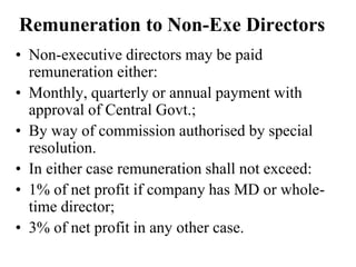 Remuneration to Non-Exe Directors
• Non-executive directors may be paid
remuneration either:
• Monthly, quarterly or annual payment with
approval of Central Govt.;
• By way of commission authorised by special
resolution.
• In either case remuneration shall not exceed:
• 1% of net profit if company has MD or whole-
time director;
• 3% of net profit in any other case.
 
