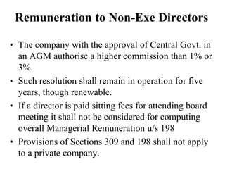 Remuneration to Non-Exe Directors
• The company with the approval of Central Govt. in
an AGM authorise a higher commission than 1% or
3%.
• Such resolution shall remain in operation for five
years, though renewable.
• If a director is paid sitting fees for attending board
meeting it shall not be considered for computing
overall Managerial Remuneration u/s 198
• Provisions of Sections 309 and 198 shall not apply
to a private company.
 