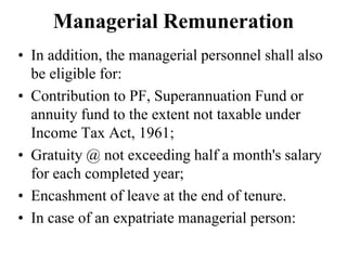 Managerial Remuneration
• In addition, the managerial personnel shall also
be eligible for:
• Contribution to PF, Superannuation Fund or
annuity fund to the extent not taxable under
Income Tax Act, 1961;
• Gratuity @ not exceeding half a month's salary
for each completed year;
• Encashment of leave at the end of tenure.
• In case of an expatriate managerial person:
 
