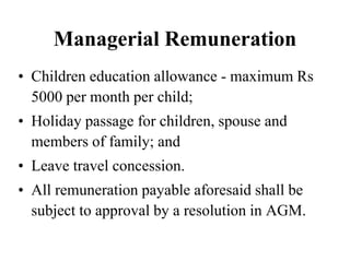 Managerial Remuneration
• Children education allowance - maximum Rs
5000 per month per child;
• Holiday passage for children, spouse and
members of family; and
• Leave travel concession.
• All remuneration payable aforesaid shall be
subject to approval by a resolution in AGM.
 