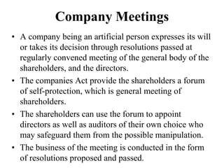 Company Meetings
• A company being an artificial person expresses its will
or takes its decision through resolutions passed at
regularly convened meeting of the general body of the
shareholders, and the directors.
• The companies Act provide the shareholders a forum
of self-protection, which is general meeting of
shareholders.
• The shareholders can use the forum to appoint
directors as well as auditors of their own choice who
may safeguard them from the possible manipulation.
• The business of the meeting is conducted in the form
of resolutions proposed and passed.
 