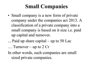 Small Companies
• Small company is a new form of private
company under the companies act 2013. A
classification of a private company into a
small company is based on it size i.e. paid
up capital and turnover.
... Paid up share capital – up to 50 Lac
… Turnover – up to 2 Cr
In other words, such companies are small
sized private companies.
 