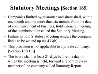 Statutory Meetings [Section 165]
• Companies limited by guarantee and share shall, within
one month and not more than six months from the date
of commencement of business, hold a general meeting
of the members to be called the Statutory Meeting.
• Failure to hold Statutory Meeting renders the company
liable to be wound up u/s 433(b).
• This provision is not applicable to a private company.
[Section 165(10)]
• The board shall, at least 21 days before the day on
which the meeting is held, forward a report to every
member of the company called Statutory Report.
 