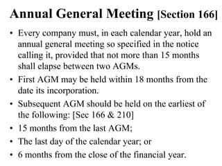 Annual General Meeting [Section 166]
• Every company must, in each calendar year, hold an
annual general meeting so specified in the notice
calling it, provided that not more than 15 months
shall elapse between two AGMs.
• First AGM may be held within 18 months from the
date its incorporation.
• Subsequent AGM should be held on the earliest of
the following: [Sec 166 & 210]
• 15 months from the last AGM;
• The last day of the calendar year; or
• 6 months from the close of the financial year.
 