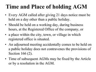 Time and Place of holding AGM
• Every AGM called after giving 21 days notice must be
held on a day other than a public holiday.
• Should be held on a working day, during business
hours, at the Registered Office of the company, or
• a place within the city, town, or village in which
registered office is situated.
• An adjourned meeting accidentally comes to be held on
a public holiday does not contravenes the provisions of
Section 166 (2).
• Time of subsequent AGMs may be fixed by the Article
or by a resolution in the AGM.
 