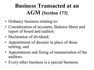 Business Transacted at an
AGM [Section 173]
• Ordinary business relating to:
• Consideration of accounts, Balance Sheet and
report of board and auditor;
• Declaration of dividend;
• Appointment of director in place of those
retiring; and
• Appointment and fixing of remuneration of the
auditors.
• Every other business is a special business.
 