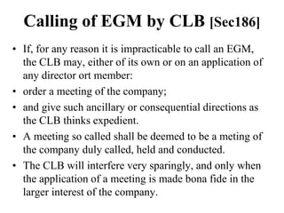 Calling of EGM by CLB [Sec186]
• If, for any reason it is impracticable to call an EGM,
the CLB may, either of its own or on an application of
any director ort member:
• order a meeting of the company;
• and give such ancillary or consequential directions as
the CLB thinks expedient.
• A meeting so called shall be deemed to be a meting of
the company duly called, held and conducted.
• The CLB will interfere very sparingly, and only when
the application of a meeting is made bona fide in the
larger interest of the company.
 