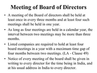 Meeting of Board of Directors
• A meeting of the Board of directors shall be held at
least once in every three months and at least four such
meetings shall be held in one year.
• As long as four meetings are held in a calendar year, the
interval between two meetings may be more than three
months.
• Listed companies are required to hold at least four
board meetings in a year with a maximum time gap of
four months between two meetings. (LA - Clause 49)
• Notice of every meeting of the board shall be given in
writing to every director for the time being in India, and
at his usual address in India to every director.
 