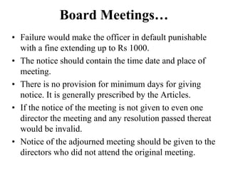Board Meetings…
• Failure would make the officer in default punishable
with a fine extending up to Rs 1000.
• The notice should contain the time date and place of
meeting.
• There is no provision for minimum days for giving
notice. It is generally prescribed by the Articles.
• If the notice of the meeting is not given to even one
director the meeting and any resolution passed thereat
would be invalid.
• Notice of the adjourned meeting should be given to the
directors who did not attend the original meeting.
 
