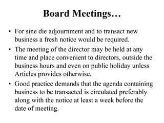 Board Meetings…
• For sine die adjournment and to transact new
business a fresh notice would be required.
• The meeting of the director may be held at any
time and place convenient to directors, outside the
business hours and even on public holiday unless
Articles provides otherwise.
• Good practice demands that the agenda containing
business to be transacted is circulated preferably
along with the notice at least a week before the
date of meeting.
 
