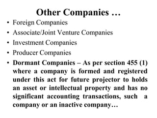 Other Companies …
• Foreign Companies
• Associate/Joint Venture Companies
• Investment Companies
• Producer Companies
• Dormant Companies – As per section 455 (1)
where a company is formed and registered
under this act for future projector to holds
an asset or intellectual property and has no
significant accounting transactions, such a
company or an inactive company…
 