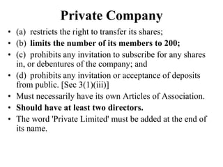 Private Company
• (a) restricts the right to transfer its shares;
• (b) limits the number of its members to 200;
• (c) prohibits any invitation to subscribe for any shares
in, or debentures of the company; and
• (d) prohibits any invitation or acceptance of deposits
from public. [Sec 3(1)(iii)]
• Must necessarily have its own Articles of Association.
• Should have at least two directors.
• The word 'Private Limited' must be added at the end of
its name.
 