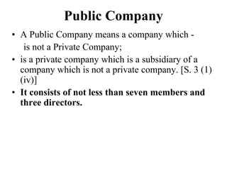 Public Company
• A Public Company means a company which -
is not a Private Company;
• is a private company which is a subsidiary of a
company which is not a private company. [S. 3 (1)
(iv)]
• It consists of not less than seven members and
three directors.
 