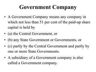 Government Company
• A Government Company means any company in
which not less than 51 per cent of the paid-up share
capital is held by
• (a) the Central Government, or
• (b) any State Government or Governments, or
• (c) partly by the Central Government and partly by
one or more State Governments.
• A subsidiary of a Government company is also
called a Government company.
 