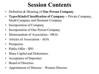 Session Contents
• Definition & Meaning of One Person Company
• Types/Kinds/Classification of Company – Private Company,
Small Company and Dormant Company
• Incorporation of Company
• Incorporation of One Person Company
• Memorandum of Association - MOA
• Articles of Association - AOA
• Prospectus
• Public Offer - IPO
• Share Capital and Debentures
• Acceptance of Deposites
• Board of Directors
• Appointment of Director – Women Director
 