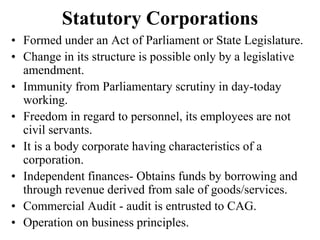 Statutory Corporations
• Formed under an Act of Parliament or State Legislature.
• Change in its structure is possible only by a legislative
amendment.
• Immunity from Parliamentary scrutiny in day-today
working.
• Freedom in regard to personnel, its employees are not
civil servants.
• It is a body corporate having characteristics of a
corporation.
• Independent finances- Obtains funds by borrowing and
through revenue derived from sale of goods/services.
• Commercial Audit - audit is entrusted to CAG.
• Operation on business principles.
 