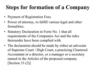 Steps for formation of a Company
• Payment of Registration Fees.
• Power of attorney, to fulfill various legal and other
formalities.
• Statutory Declaration in Form No. 1 that all
requirements of the Companies Act and the rules
thereunder have been complied with.
• The declaration should be made by either an advocate
of Supreme Court / High Court, a practicing Chartered
Accountant or a director, or a manager or a secretary
named in the Articles of the proposed company.
[Section 33 (2)]
 