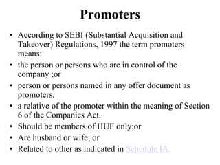 Promoters
• According to SEBI (Substantial Acquisition and
Takeover) Regulations, 1997 the term promoters
means:
• the person or persons who are in control of the
company ;or
• person or persons named in any offer document as
promoters.
• a relative of the promoter within the meaning of Section
6 of the Companies Act.
• Should be members of HUF only;or
• Are husband or wife; or
• Related to other as indicated in Schedule IA.
 