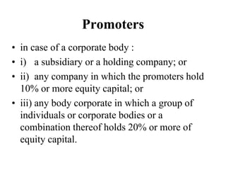 Promoters
• in case of a corporate body :
• i) a subsidiary or a holding company; or
• ii) any company in which the promoters hold
10% or more equity capital; or
• iii) any body corporate in which a group of
individuals or corporate bodies or a
combination thereof holds 20% or more of
equity capital.
 