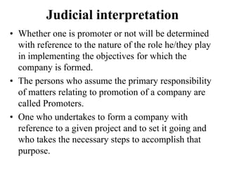 Judicial interpretation
• Whether one is promoter or not will be determined
with reference to the nature of the role he/they play
in implementing the objectives for which the
company is formed.
• The persons who assume the primary responsibility
of matters relating to promotion of a company are
called Promoters.
• One who undertakes to form a company with
reference to a given project and to set it going and
who takes the necessary steps to accomplish that
purpose.
 