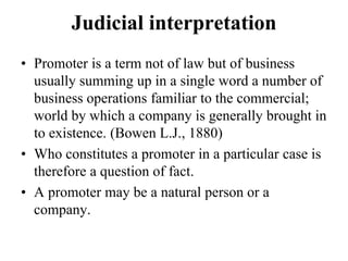 Judicial interpretation
• Promoter is a term not of law but of business
usually summing up in a single word a number of
business operations familiar to the commercial;
world by which a company is generally brought in
to existence. (Bowen L.J., 1880)
• Who constitutes a promoter in a particular case is
therefore a question of fact.
• A promoter may be a natural person or a
company.
 