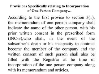 Provisions Specifically relating to Incorporation
of One Person Company…
According to the first proviso to section 3(1),
the memorandum of one person company shall
indicate the name of the other person, with his
prior written consent in the prescribed form
(INC-3),who shall, in the event of the
subscriber’s death or his incapacity to contract
become the member of the company and the
written consent of such person shall also be
filled with the Registrar at he time of
incorporation of the one person company along
with its memorandum and articles.
 