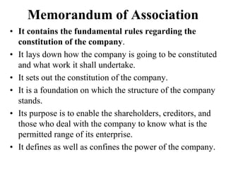 Memorandum of Association
• It contains the fundamental rules regarding the
constitution of the company.
• It lays down how the company is going to be constituted
and what work it shall undertake.
• It sets out the constitution of the company.
• It is a foundation on which the structure of the company
stands.
• Its purpose is to enable the shareholders, creditors, and
those who deal with the company to know what is the
permitted range of its enterprise.
• It defines as well as confines the power of the company.
 
