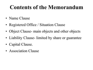 Contents of the Memorandum
• Name Clause
• Registered Office / Situation Clause
• Object Clause- main objects and other objects
• Liability Clause- limited by share or guarantee
• Capital Clause.
• Association Clause
 