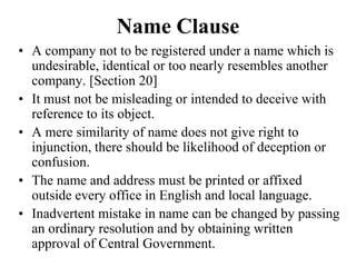 Name Clause
• A company not to be registered under a name which is
undesirable, identical or too nearly resembles another
company. [Section 20]
• It must not be misleading or intended to deceive with
reference to its object.
• A mere similarity of name does not give right to
injunction, there should be likelihood of deception or
confusion.
• The name and address must be printed or affixed
outside every office in English and local language.
• Inadvertent mistake in name can be changed by passing
an ordinary resolution and by obtaining written
approval of Central Government.
 