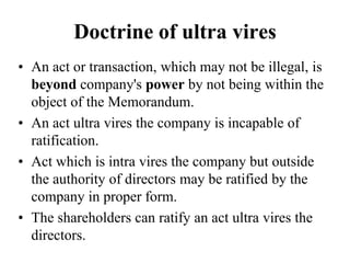 Doctrine of ultra vires
• An act or transaction, which may not be illegal, is
beyond company's power by not being within the
object of the Memorandum.
• An act ultra vires the company is incapable of
ratification.
• Act which is intra vires the company but outside
the authority of directors may be ratified by the
company in proper form.
• The shareholders can ratify an act ultra vires the
directors.
 