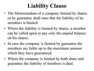 Liability Clause
• The Memorandum of a company limited by shares
or by guarantee shall state that the liability of its
members is limited.
• Where the liability is limited by shares, a member
can be called upon to pay only the unpaid balance
on his shares.
• In case the company is limited by guarantee the
members are liable up to the maximum amount
which they have guaranteed.
• Where the company is limited by both share and
guarantee the liability of members is dual.
 