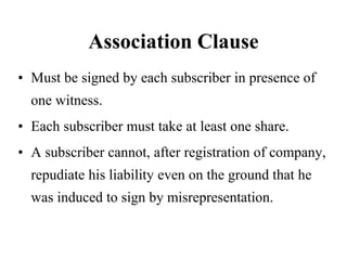 Association Clause
• Must be signed by each subscriber in presence of
one witness.
• Each subscriber must take at least one share.
• A subscriber cannot, after registration of company,
repudiate his liability even on the ground that he
was induced to sign by misrepresentation.
 