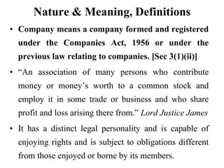 Nature & Meaning, Definitions
• Company means a company formed and registered
under the Companies Act, 1956 or under the
previous law relating to companies. [Sec 3(1)(ii)]
• “An association of many persons who contribute
money or money’s worth to a common stock and
employ it in some trade or business and who share
profit and loss arising there from.” Lord Justice James
• It has a distinct legal personality and is capable of
enjoying rights and is subject to obligations different
from those enjoyed or borne by its members.
 