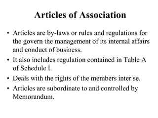 Articles of Association
• Articles are by-laws or rules and regulations for
the govern the management of its internal affairs
and conduct of business.
• It also includes regulation contained in Table A
of Schedule I.
• Deals with the rights of the members inter se.
• Articles are subordinate to and controlled by
Memorandum.
 