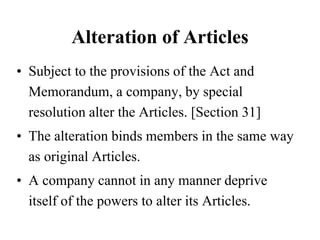 Alteration of Articles
• Subject to the provisions of the Act and
Memorandum, a company, by special
resolution alter the Articles. [Section 31]
• The alteration binds members in the same way
as original Articles.
• A company cannot in any manner deprive
itself of the powers to alter its Articles.
 