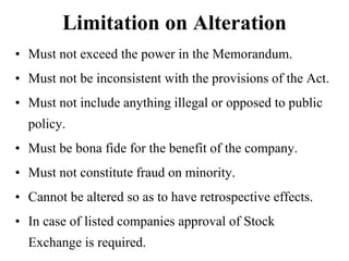 Limitation on Alteration
• Must not exceed the power in the Memorandum.
• Must not be inconsistent with the provisions of the Act.
• Must not include anything illegal or opposed to public
policy.
• Must be bona fide for the benefit of the company.
• Must not constitute fraud on minority.
• Cannot be altered so as to have retrospective effects.
• In case of listed companies approval of Stock
Exchange is required.
 