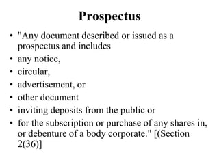 Prospectus
• "Any document described or issued as a
prospectus and includes
• any notice,
• circular,
• advertisement, or
• other document
• inviting deposits from the public or
• for the subscription or purchase of any shares in,
or debenture of a body corporate." [(Section
2(36)]
 