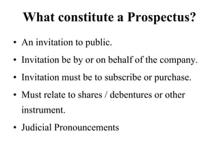 What constitute a Prospectus?
• An invitation to public.
• Invitation be by or on behalf of the company.
• Invitation must be to subscribe or purchase.
• Must relate to shares / debentures or other
instrument.
• Judicial Pronouncements
 