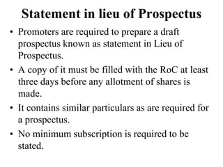 Statement in lieu of Prospectus
• Promoters are required to prepare a draft
prospectus known as statement in Lieu of
Prospectus.
• A copy of it must be filled with the RoC at least
three days before any allotment of shares is
made.
• It contains similar particulars as are required for
a prospectus.
• No minimum subscription is required to be
stated.
 