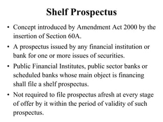 Shelf Prospectus
• Concept introduced by Amendment Act 2000 by the
insertion of Section 60A.
• A prospectus issued by any financial institution or
bank for one or more issues of securities.
• Public Financial Institutes, public sector banks or
scheduled banks whose main object is financing
shall file a shelf prospectus.
• Not required to file prospectus afresh at every stage
of offer by it within the period of validity of such
prospectus.
 
